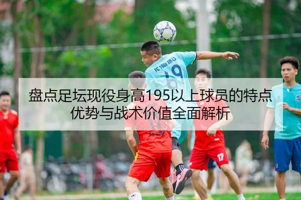 盘点足坛现役身高195以上球员的特点优势与战术价值全面解析