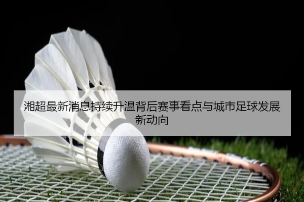 湘超最新消息持续升温背后赛事看点与城市足球发展新动向